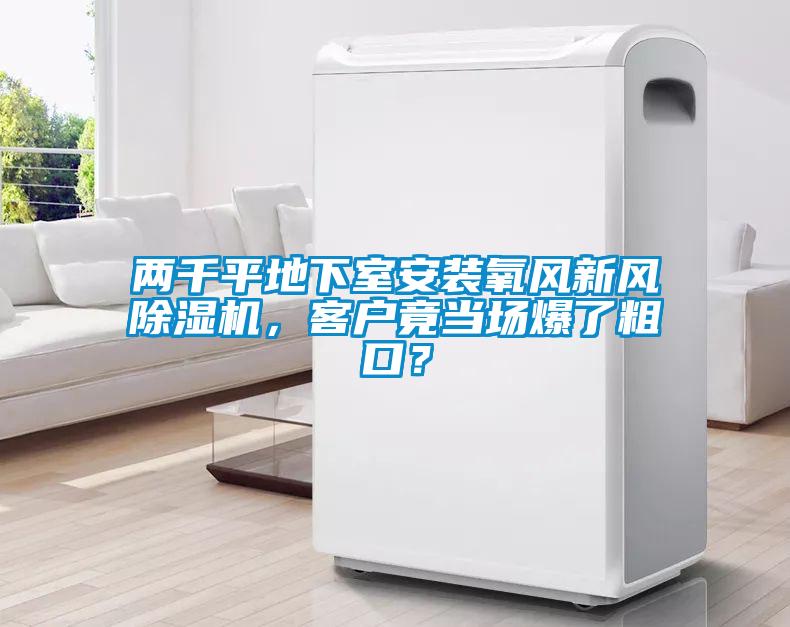 兩千平地下室安裝氧風(fēng)新風(fēng)除濕機(jī)，客戶竟當(dāng)場(chǎng)爆了粗口？