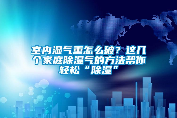 室內(nèi)濕氣重怎么破？這幾個(gè)家庭除濕氣的方法幫你輕松“除濕”